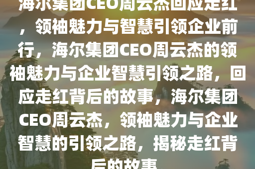 海尔集团CEO周云杰回应走红，领袖魅力与智慧引领企业前行，海尔集团CEO周云杰的领袖魅力与企业智慧引领之路，回应走红背后的故事，海尔集团CEO周云杰，领袖魅力与企业智慧的引领之路，揭秘走红背后的故事。