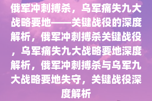 俄军冲刺搏杀，乌军痛失九大战略要地——关键战役的深度解析，俄军冲刺搏杀关键战役，乌军痛失九大战略要地深度解析，俄军冲刺搏杀与乌军九大战略要地失守，关键战役深度解析