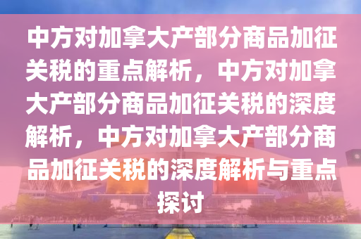 中方对加拿大产部分商品加征关税的重点解析，中方对加拿大产部分商品加征关税的深度解析，中方对加拿大产部分商品加征关税的深度解析与重点探讨