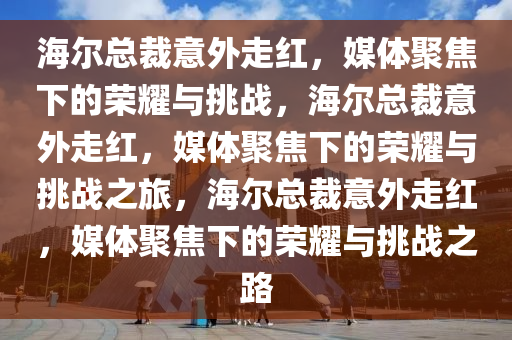 海尔总裁意外走红，媒体聚焦下的荣耀与挑战，海尔总裁意外走红，媒体聚焦下的荣耀与挑战之旅，海尔总裁意外走红，媒体聚焦下的荣耀与挑战之路