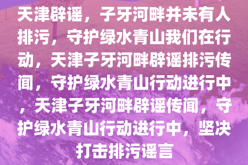 天津辟谣，子牙河畔并未有人排污，守护绿水青山我们在行动，天津子牙河畔辟谣排污传闻，守护绿水青山行动进行中，天津子牙河畔辟谣传闻，守护绿水青山行动进行中，坚决打击排污谣言