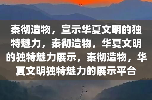 秦彻造物，宣示华夏文明的独特魅力，秦彻造物，华夏文明的独特魅力展示，秦彻造物，华夏文明独特魅力的展示平台