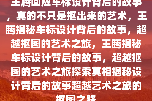 王腾回应车标设计背后的故事，真的不只是抠出来的艺术，王腾揭秘车标设计背后的故事，超越抠图的艺术之旅，王腾揭秘车标设计背后的故事，超越抠图的艺术之旅探索真相揭秘设计背后的故事超越艺术之旅的抠图之路