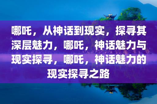 哪吒，从神话到现实，探寻其深层魅力，哪吒，神话魅力与现实探寻，哪吒，神话魅力的现实探寻之路