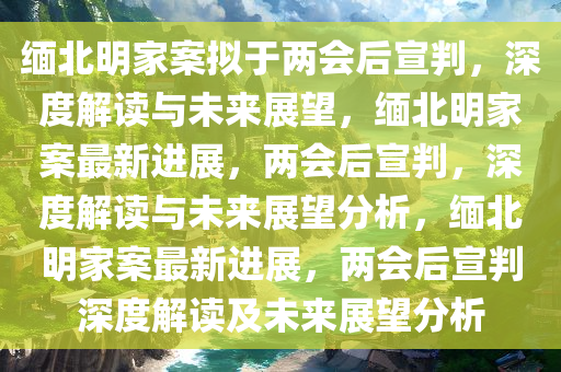 缅北明家案拟于两会后宣判，深度解读与未来展望，缅北明家案最新进展，两会后宣判，深度解读与未来展望分析，缅北明家案最新进展，两会后宣判深度解读及未来展望分析