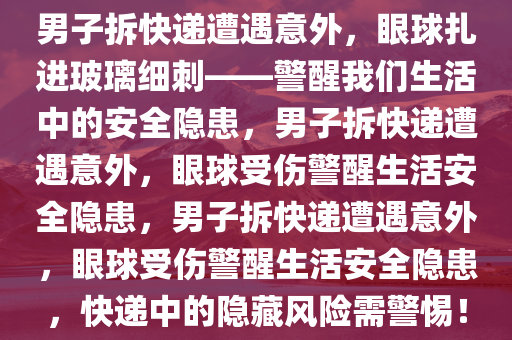 男子拆快递遭遇意外，眼球扎进玻璃细刺——警醒我们生活中的安全隐患，男子拆快递遭遇意外，眼球受伤警醒生活安全隐患，男子拆快递遭遇意外，眼球受伤警醒生活安全隐患，快递中的隐藏风险需警惕！