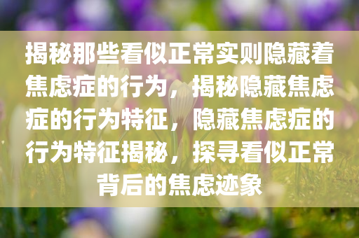 揭秘那些看似正常实则隐藏着焦虑症的行为，揭秘隐藏焦虑症的行为特征，隐藏焦虑症的行为特征揭秘，探寻看似正常背后的焦虑迹象