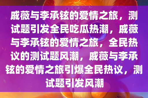 戚薇与李承铉的爱情之旅，测试题引发全民吃瓜热潮，戚薇与李承铉的爱情之旅，全民热议的测试题风潮，戚薇与李承铉的爱情之旅引爆全民热议，测试题引发风潮