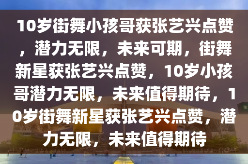 10岁街舞小孩哥获张艺兴点赞，潜力无限，未来可期，街舞新星获张艺兴点赞，10岁小孩哥潜力无限，未来值得期待，10岁街舞新星获张艺兴点赞，潜力无限，未来值得期待