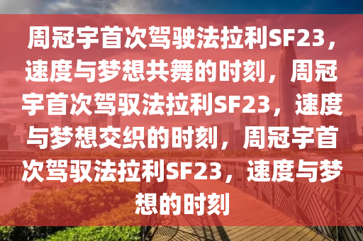 周冠宇首次驾驶法拉利SF23，速度与梦想共舞的时刻，周冠宇首次驾驭法拉利SF23，速度与梦想交织的时刻，周冠宇首次驾驭法拉利SF23，速度与梦想的时刻