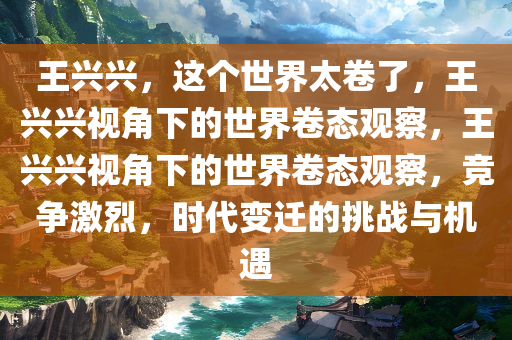 王兴兴，这个世界太卷了，王兴兴视角下的世界卷态观察，王兴兴视角下的世界卷态观察，竞争激烈，时代变迁的挑战与机遇