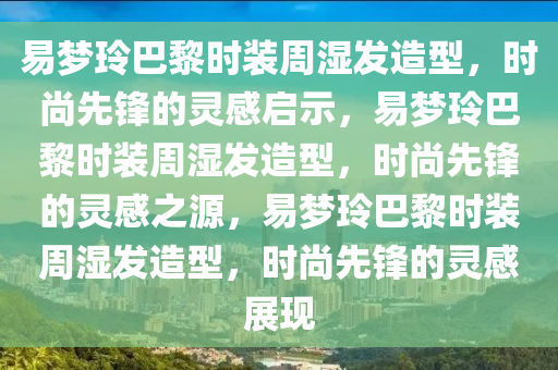 易梦玲巴黎时装周湿发造型，时尚先锋的灵感启示，易梦玲巴黎时装周湿发造型，时尚先锋的灵感之源，易梦玲巴黎时装周湿发造型，时尚先锋的灵感展现