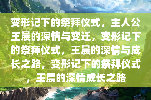 变形记下的祭拜仪式，主人公王晨的深情与变迁，变形记下的祭拜仪式，王晨的深情与成长之路，变形记下的祭拜仪式，王晨的深情成长之路