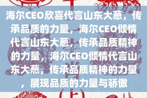 海尔CEO欣喜代言山东大葱，传承品质的力量，海尔CEO倾情代言山东大葱，传承品质精神的力量，海尔CEO倾情代言山东大葱，传承品质精神的力量，展现品质的力量与骄傲