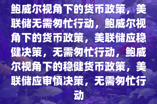 鲍威尔视角下的货币政策，美联储无需匆忙行动，鲍威尔视角下的货币政策，美联储应稳健决策，无需匆忙行动，鲍威尔视角下的稳健货币政策，美联储应审慎决策，无需匆忙行动