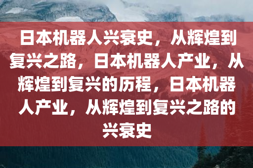 日本机器人兴衰史，从辉煌到复兴之路，日本机器人产业，从辉煌到复兴的历程，日本机器人产业，从辉煌到复兴之路的兴衰史