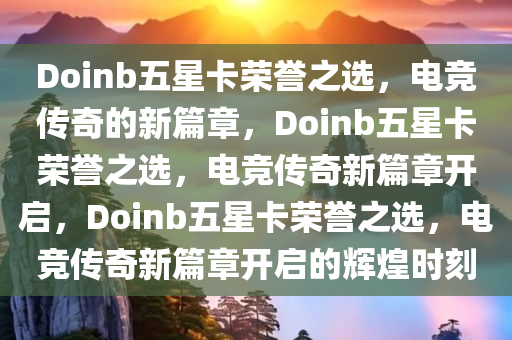 Doinb五星卡荣誉之选，电竞传奇的新篇章，Doinb五星卡荣誉之选，电竞传奇新篇章开启，Doinb五星卡荣誉之选，电竞传奇新篇章开启的辉煌时刻