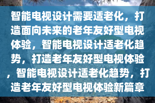 智能电视设计需要适老化，打造面向未来的老年友好型电视体验，智能电视设计适老化趋势，打造老年友好型电视体验，智能电视设计适老化趋势，打造老年友好型电视体验新篇章