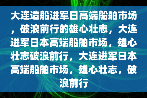 大连造船进军日高端船舶市场，破浪前行的雄心壮志，大连进军日本高端船舶市场，雄心壮志破浪前行，大连进军日本高端船舶市场，雄心壮志，破浪前行