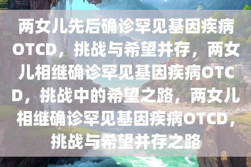 两女儿先后确诊罕见基因疾病OTCD，挑战与希望并存，两女儿相继确诊罕见基因疾病OTCD，挑战中的希望之路，两女儿相继确诊罕见基因疾病OTCD，挑战与希望并存之路