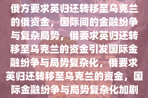 俄方要求英归还转移至乌克兰的俄资金，国际间的金融纷争与复杂局势，俄要求英归还转移至乌克兰的资金引发国际金融纷争与局势复杂化，俄要求英归还转移至乌克兰的资金，国际金融纷争与局势复杂化加剧