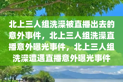 北上三人组洗澡被直播出去的意外事件，北上三人组洗澡直播意外曝光事件，北上三人组洗澡遭遇直播意外曝光事件