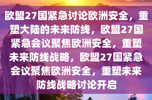 欧盟27国紧急讨论欧洲安全，重塑大陆的未来防线，欧盟27国紧急会议聚焦欧洲安全，重塑未来防线战略，欧盟27国紧急会议聚焦欧洲安全，重塑未来防线战略讨论开启