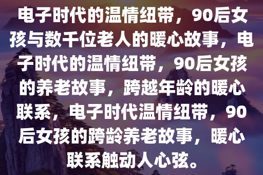 电子时代的温情纽带，90后女孩与数千位老人的暖心故事，电子时代的温情纽带，90后女孩的养老故事，跨越年龄的暖心联系，电子时代温情纽带，90后女孩的跨龄养老故事，暖心联系触动人心弦。