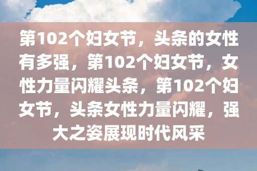 第102个妇女节，头条的女性有多强，第102个妇女节，女性力量闪耀头条，第102个妇女节，头条女性力量闪耀，强大之姿展现时代风采