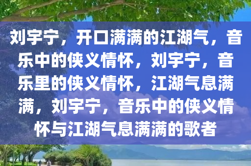 刘宇宁，开口满满的江湖气，音乐中的侠义情怀，刘宇宁，音乐里的侠义情怀，江湖气息满满，刘宇宁，音乐中的侠义情怀与江湖气息满满的歌者