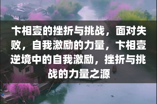 卞相壹的挫折与挑战，面对失败，自我激励的力量，卞相壹逆境中的自我激励，挫折与挑战的力量之源