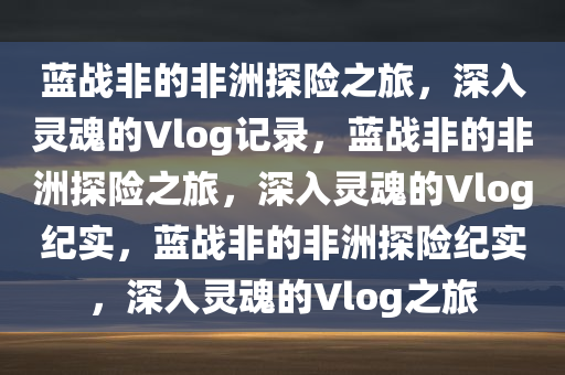 蓝战非的非洲探险之旅，深入灵魂的Vlog记录，蓝战非的非洲探险之旅，深入灵魂的Vlog纪实，蓝战非的非洲探险纪实，深入灵魂的Vlog之旅