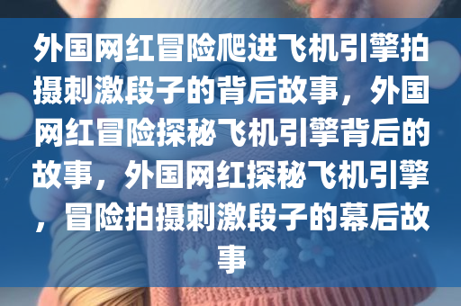 外国网红冒险爬进飞机引擎拍摄刺激段子的背后故事，外国网红冒险探秘飞机引擎背后的故事，外国网红探秘飞机引擎，冒险拍摄刺激段子的幕后故事