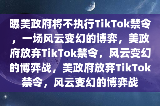 曝美政府将不执行TikTok禁令，一场风云变幻的博弈，美政府放弃TikTok禁令，风云变幻的博弈战，美政府放弃TikTok禁令，风云变幻的博弈战