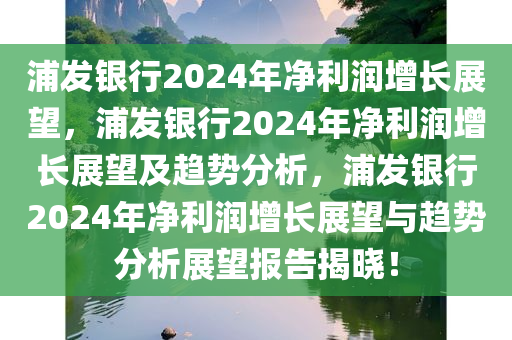 浦发银行2024年净利润增长展望，浦发银行2024年净利润增长展望及趋势分析，浦发银行2024年净利润增长展望与趋势分析展望报告揭晓！