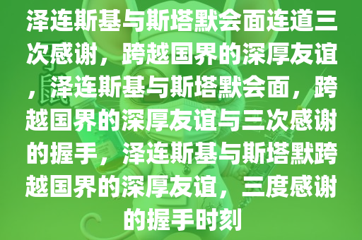 泽连斯基与斯塔默会面连道三次感谢，跨越国界的深厚友谊，泽连斯基与斯塔默会面，跨越国界的深厚友谊与三次感谢的握手，泽连斯基与斯塔默跨越国界的深厚友谊，三度感谢的握手时刻