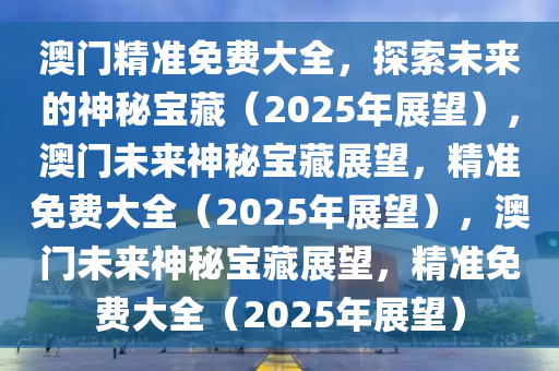 澳门精准免费大全，探索未来的神秘宝藏（2025年展望），澳门未来神秘宝藏展望，精准免费大全（2025年展望），澳门未来神秘宝藏展望，精准免费大全（2025年展望）