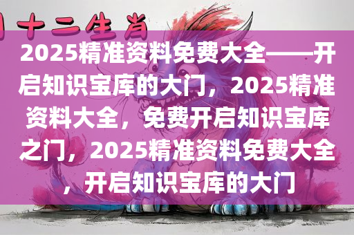 2025精准资料免费大全——开启知识宝库的大门，2025精准资料大全，免费开启知识宝库之门，2025精准资料免费大全，开启知识宝库的大门