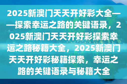 2025新澳门天天开好彩大全——探索幸运之路的关键语录，2025新澳门天天开好彩探索幸运之路秘籍大全，2025新澳门天天开好彩秘籍探索，幸运之路的关键语录与秘籍大全