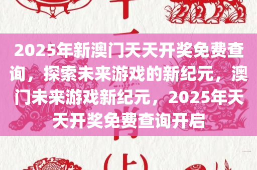 2025年新澳门天天开奖免费查询，探索未来游戏的新纪元，澳门未来游戏新纪元，2025年天天开奖免费查询开启