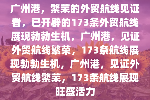 广州港，繁荣的外贸航线见证者，已开辟的173条外贸航线展现勃勃生机，广州港，见证外贸航线繁荣，173条航线展现勃勃生机，广州港，见证外贸航线繁荣，173条航线展现旺盛活力