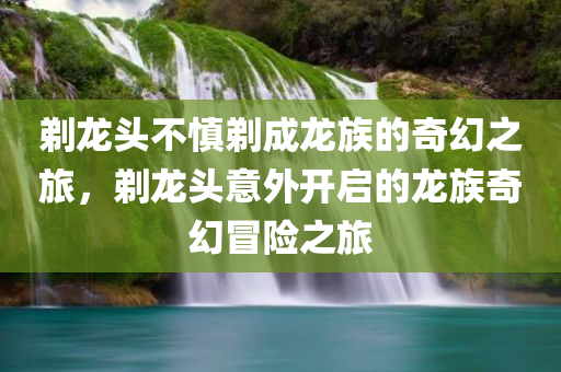 剃龙头不慎剃成龙族的奇幻之旅，剃龙头意外开启的龙族奇幻冒险之旅