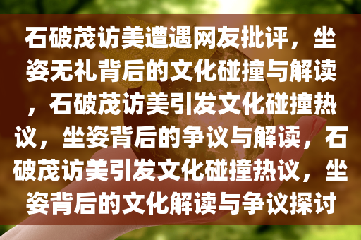 石破茂访美遭遇网友批评，坐姿无礼背后的文化碰撞与解读，石破茂访美引发文化碰撞热议，坐姿背后的争议与解读，石破茂访美引发文化碰撞热议，坐姿背后的文化解读与争议探讨