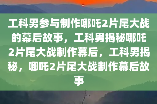 工科男参与制作哪吒2片尾大战的幕后故事，工科男揭秘哪吒2片尾大战制作幕后，工科男揭秘，哪吒2片尾大战制作幕后故事