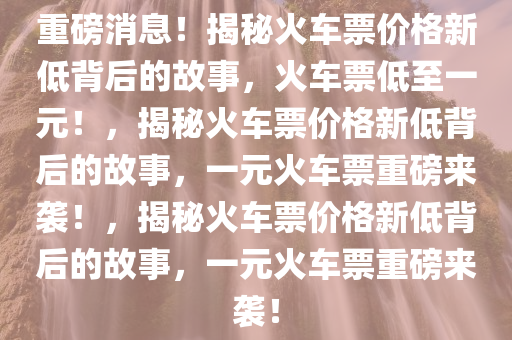 重磅消息！揭秘火车票价格新低背后的故事，火车票低至一元！，揭秘火车票价格新低背后的故事，一元火车票重磅来袭！，揭秘火车票价格新低背后的故事，一元火车票重磅来袭！