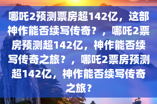 哪吒2预测票房超142亿，这部神作能否续写传奇？，哪吒2票房预测超142亿，神作能否续写传奇之旅？，哪吒2票房预测超142亿，神作能否续写传奇之旅？