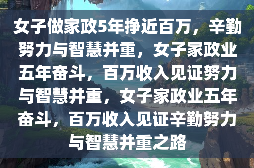 女子做家政5年挣近百万，辛勤努力与智慧并重，女子家政业五年奋斗，百万收入见证努力与智慧并重，女子家政业五年奋斗，百万收入见证辛勤努力与智慧并重之路