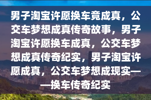 男子淘宝许愿换车竟成真，公交车梦想成真传奇故事，男子淘宝许愿换车成真，公交车梦想成真传奇纪实，男子淘宝许愿成真，公交车梦想成现实——换车传奇纪实