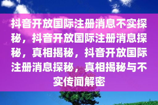 抖音开放国际注册消息不实探秘，抖音开放国际注册消息探秘，真相揭秘，抖音开放国际注册消息探秘，真相揭秘与不实传闻解密