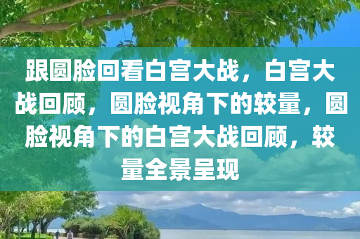 跟圆脸回看白宫大战，白宫大战回顾，圆脸视角下的较量，圆脸视角下的白宫大战回顾，较量全景呈现